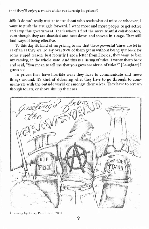 that they’ll enjoy a much wider readership in prison?  AR: It doesn’t really matter to me about who reads what of mine or whoever; I want to push the struggle forward. 1 want more and more people to get active and stop this government. That’s where I find the more fruitful collaborators,  even though they are shackled and beat down and shoved in a cage. They still find ways of being effective.  To this day it’s kind of surprising to me that these powerful ‘zines are let in as often as they are. Id say over 95% of them get in without being spit back for some stupid reason. Just recently I got a letter from Florida; they want to ban my catalog, in the whole state. And this s a listing of tiles. T wrote them back and said, “You mean to tell me that you guys are afraid of titles?” [Laughter] T guess sol  In prison they have horrible ways they have to communicate and move things around. Its kind of sickening what they have to go through to com- ‘municate with the outside world or amongst themselves. They have to scream though toilets, or shove shit up their ass ..  Drawing by Larey Pendleton, 2011 
